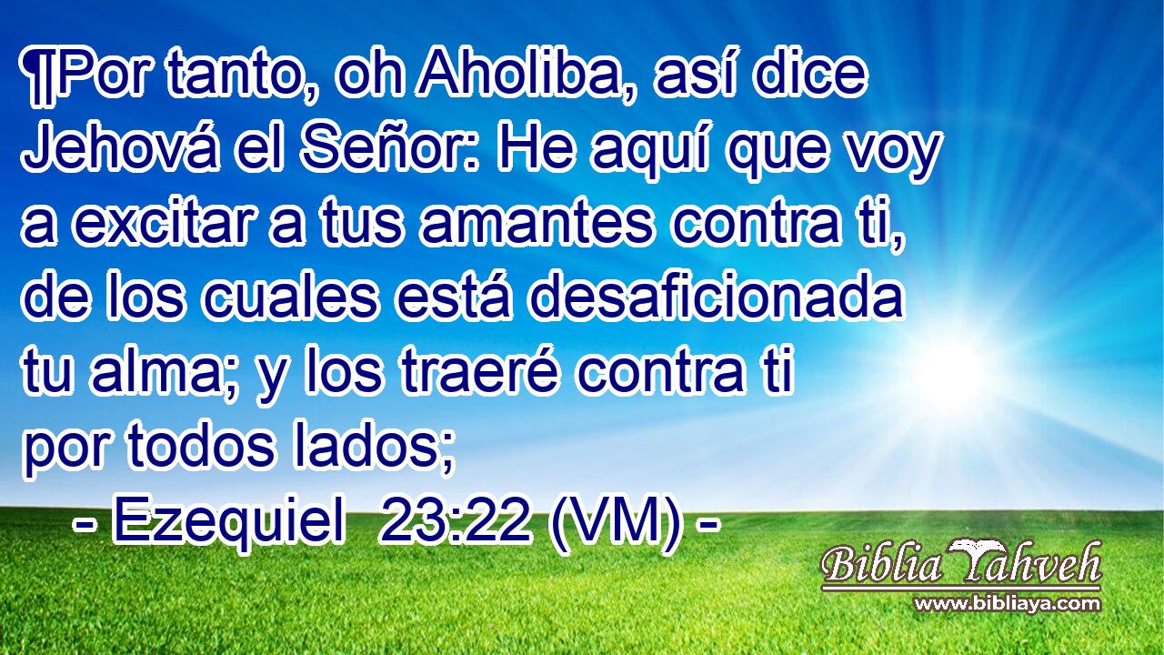  ¶Por tanto, oh Aholiba, así dice Jehová el Señor: He aquí que voy a excitar a tus amantes contra ti, de los cuales está desaficionada tu alma; y los traeré contra ti por todos lados; 