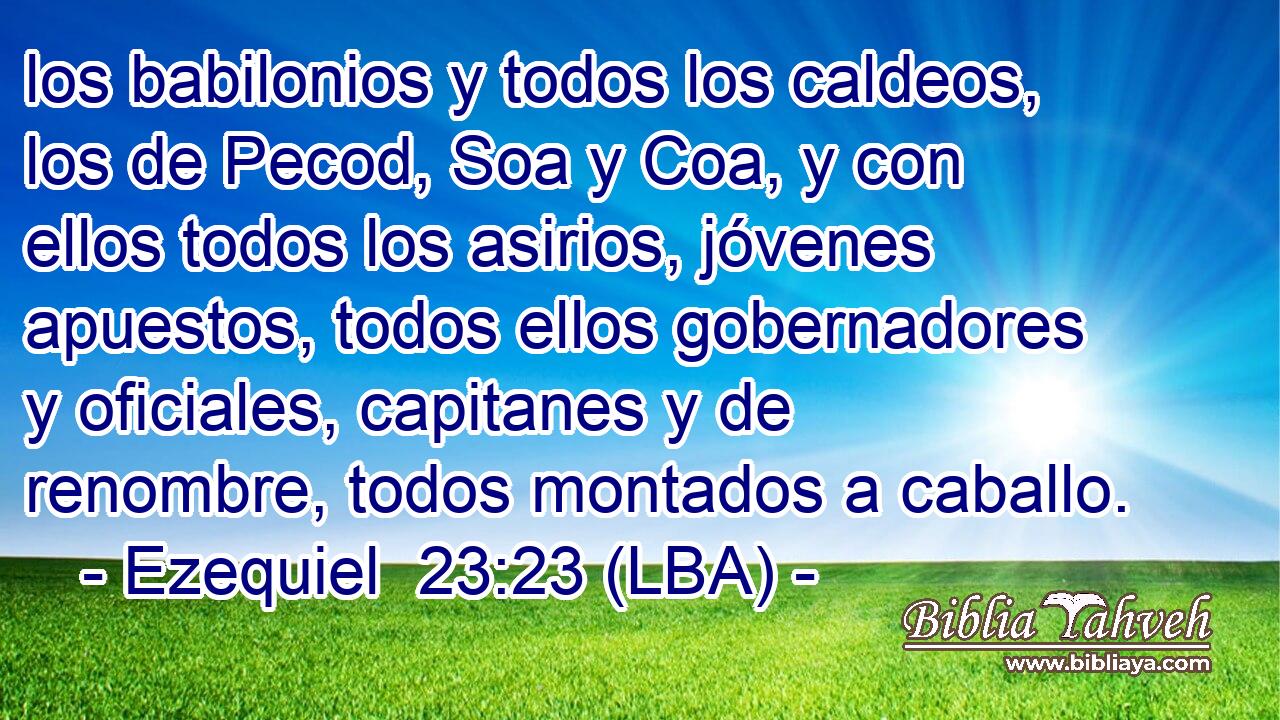 los babilonios y todos los caldeos, los de Pecod, Soa y Coa, y con ellos todos los asirios, jóvenes apuestos, todos ellos gobernadores y oficiales, capitanes y de renombre, todos montados a caballo.