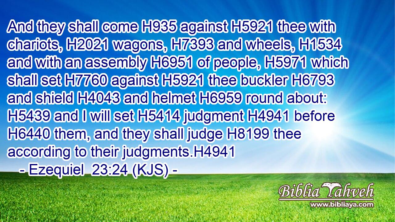 And they shall come H935 against H5921 thee with chariots, H2021 wagons, H7393 and wheels, H1534 and with an assembly H6951 of people, H5971 which shall set H7760 against H5921 thee buckler H6793 and shield H4043 and helmet H6959 round about: H5439 and I will set H5414 judgment H4941 before H6440 them, and they shall judge H8199 thee according to their judgments.H4941