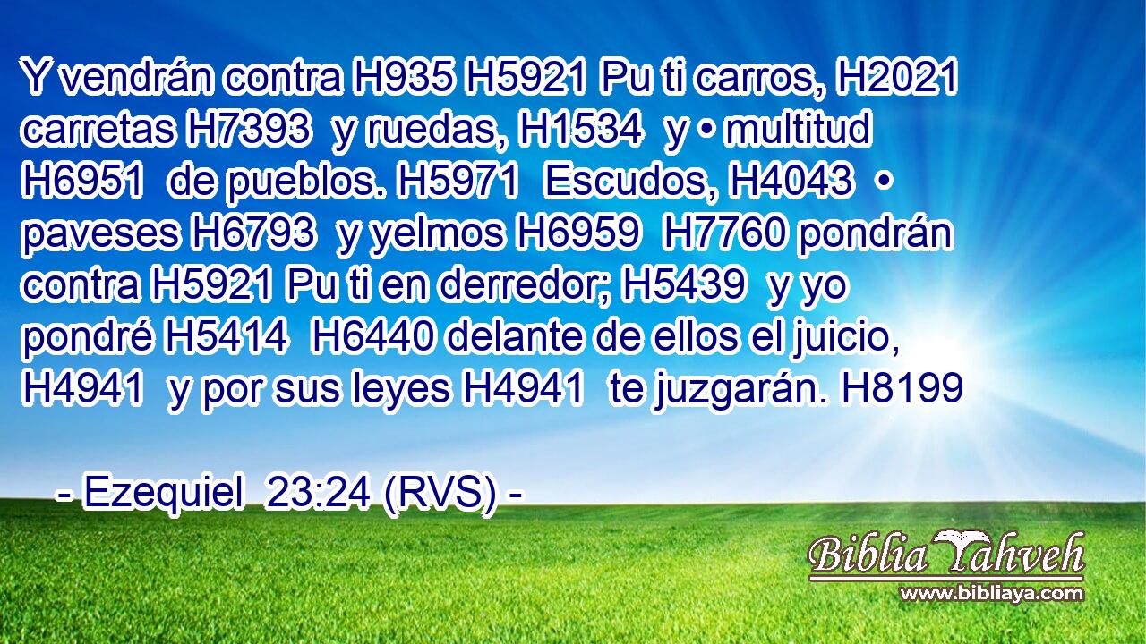 Y vendrán contra H935 H5921 Pu ti carros, H2021  carretas H7393  y ruedas, H1534  y • multitud H6951  de pueblos. H5971  Escudos, H4043  • paveses H6793  y yelmos H6959  H7760 pondrán contra H5921 Pu ti en derredor; H5439  y yo pondré H5414  H6440 delante de ellos el juicio, H4941  y por sus leyes H4941  te juzgarán. H8199  
