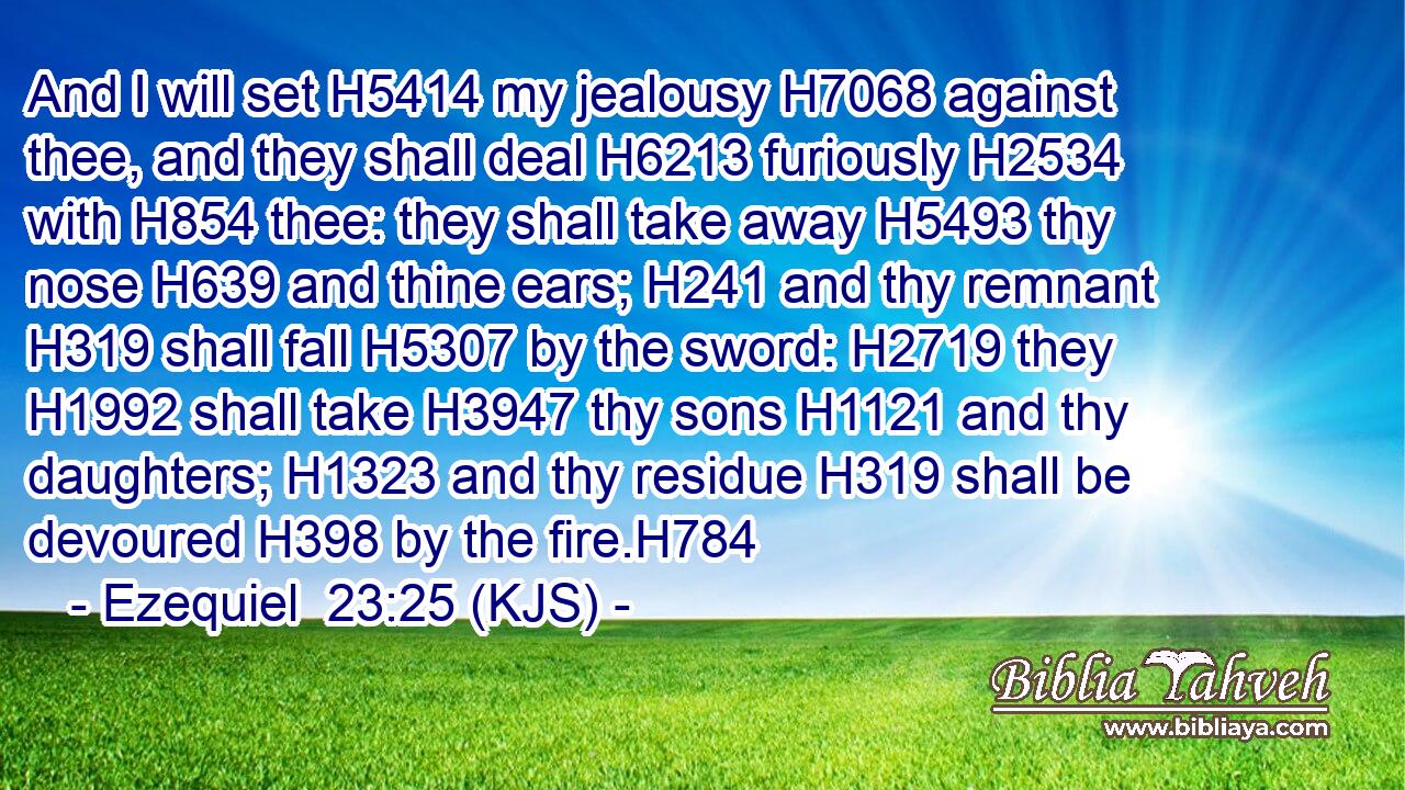 And I will set H5414 my jealousy H7068 against thee, and they shall deal H6213 furiously H2534 with H854 thee: they shall take away H5493 thy nose H639 and thine ears; H241 and thy remnant H319 shall fall H5307 by the sword: H2719 they H1992 shall take H3947 thy sons H1121 and thy daughters; H1323 and thy residue H319 shall be devoured H398 by the fire.H784