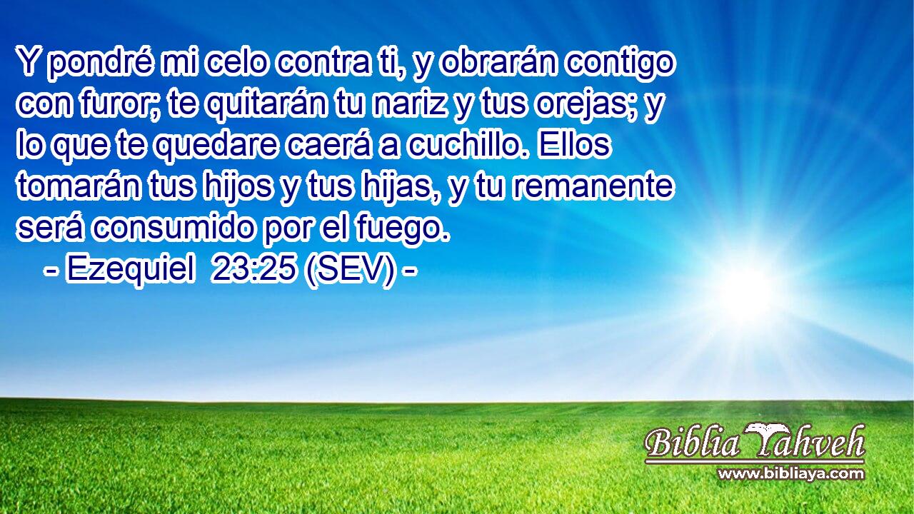 Y pondré mi celo contra ti, y obrarán contigo con furor; te quitarán tu nariz y tus orejas; y lo que te quedare caerá a cuchillo. Ellos tomarán tus hijos y tus hijas, y tu remanente será consumido por el fuego.