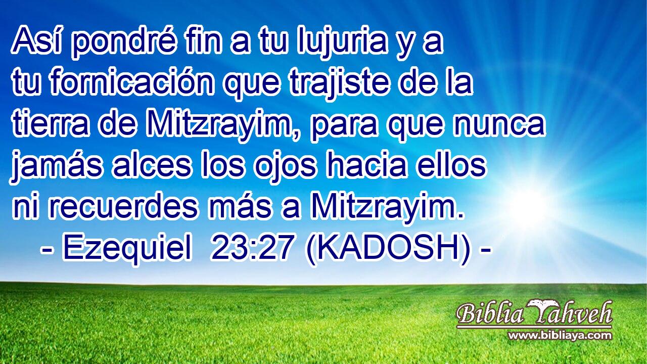  Así pondré fin a tu lujuria y a tu fornicación que trajiste de la tierra de Mitzrayim, para que nunca jamás alces los ojos hacia ellos ni recuerdes más a Mitzrayim. 