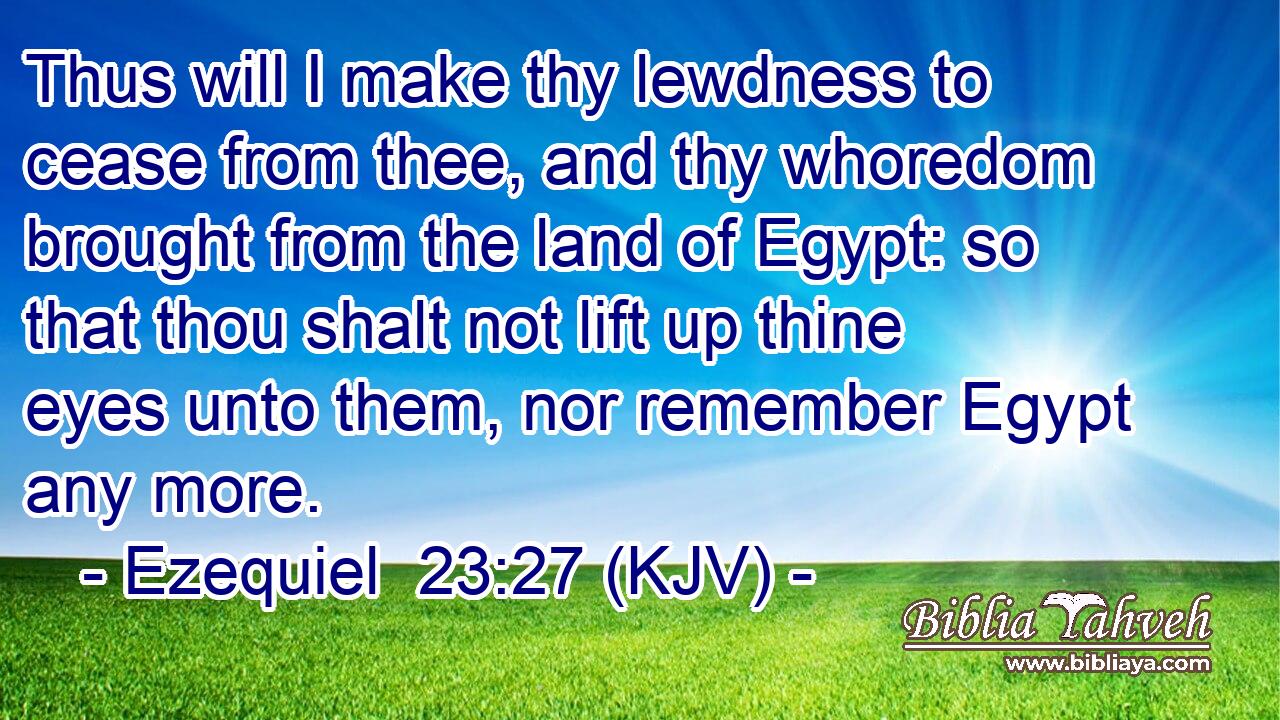 Thus will I make thy lewdness to cease from thee, and thy whoredom brought from the land of Egypt: so that thou shalt not lift up thine eyes unto them, nor remember Egypt any more.