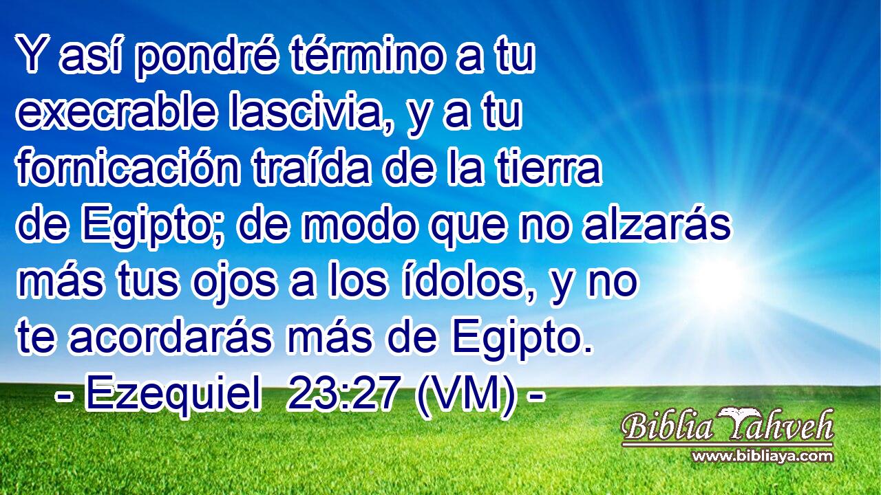  Y así pondré término a tu execrable lascivia, y a tu fornicación traída de la tierra de Egipto; de modo que no alzarás más tus ojos a los ídolos, y no te acordarás más de Egipto. 