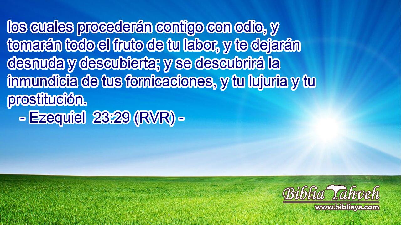 los cuales procederán contigo con odio, y tomarán todo el fruto de tu labor, y te dejarán desnuda y descubierta; y se descubrirá la inmundicia de tus fornicaciones, y tu lujuria y tu prostitución.