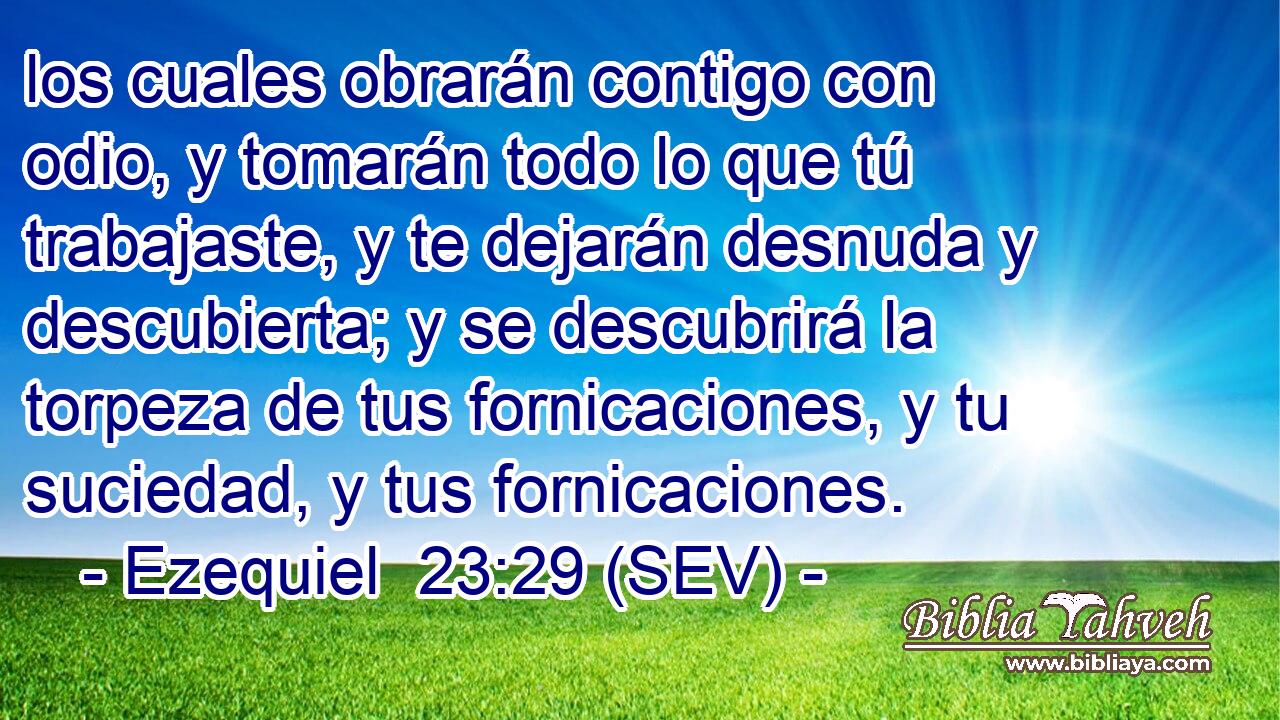 los cuales obrarán contigo con odio, y tomarán todo lo que tú trabajaste, y te dejarán desnuda y descubierta; y se descubrirá la torpeza de tus fornicaciones, y tu suciedad, y tus fornicaciones.