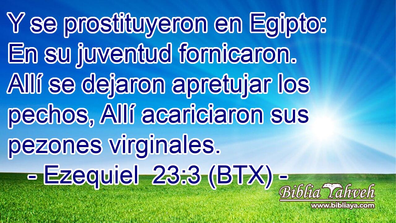 Y se prostituyeron en Egipto: En su juventud fornicaron. Allí se dejaron apretujar los pechos, Allí acariciaron sus pezones virginales.