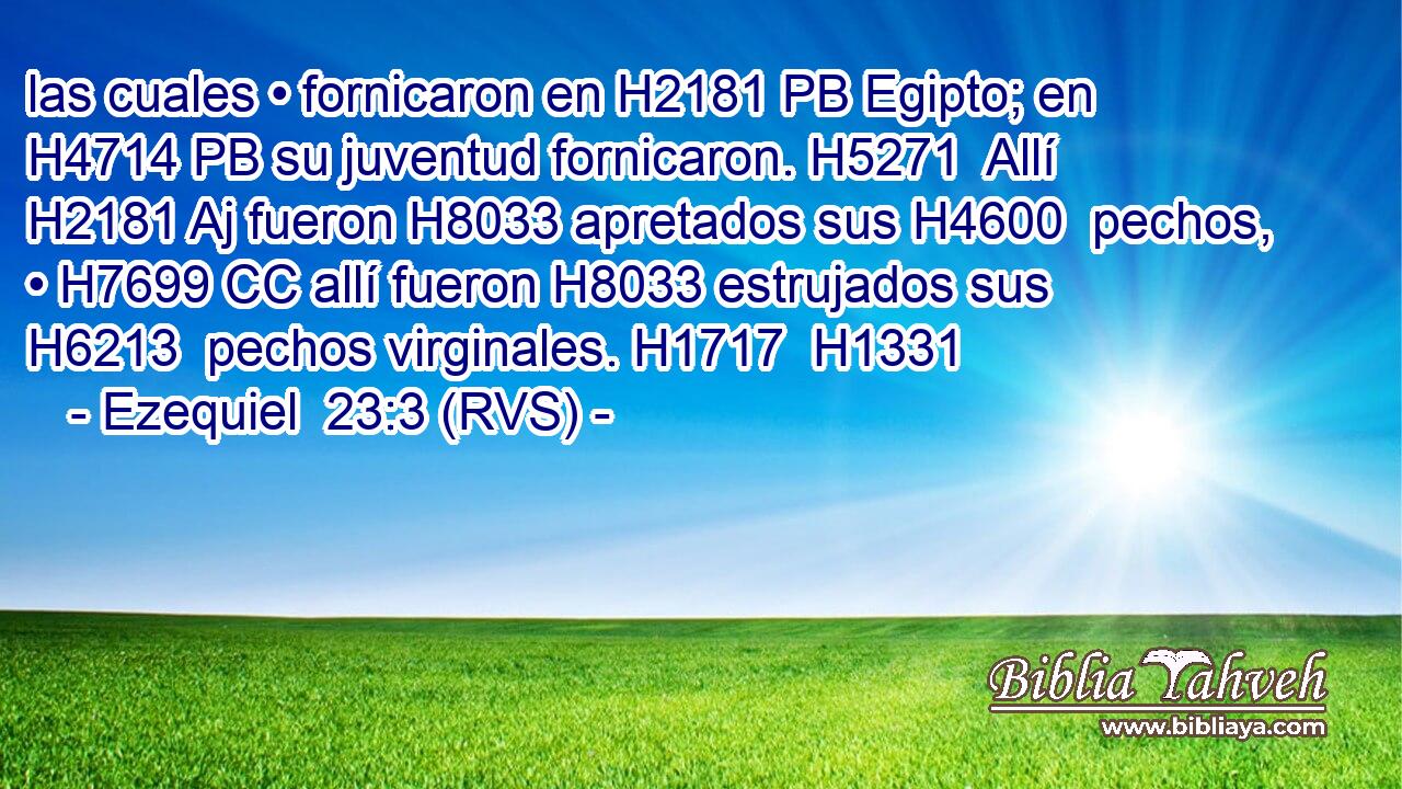 las cuales • fornicaron en H2181 PB Egipto; en H4714 PB su juventud fornicaron. H5271  Allí H2181 Aj fueron H8033 apretados sus H4600  pechos, • H7699 CC allí fueron H8033 estrujados sus H6213  pechos virginales. H1717  H1331 
