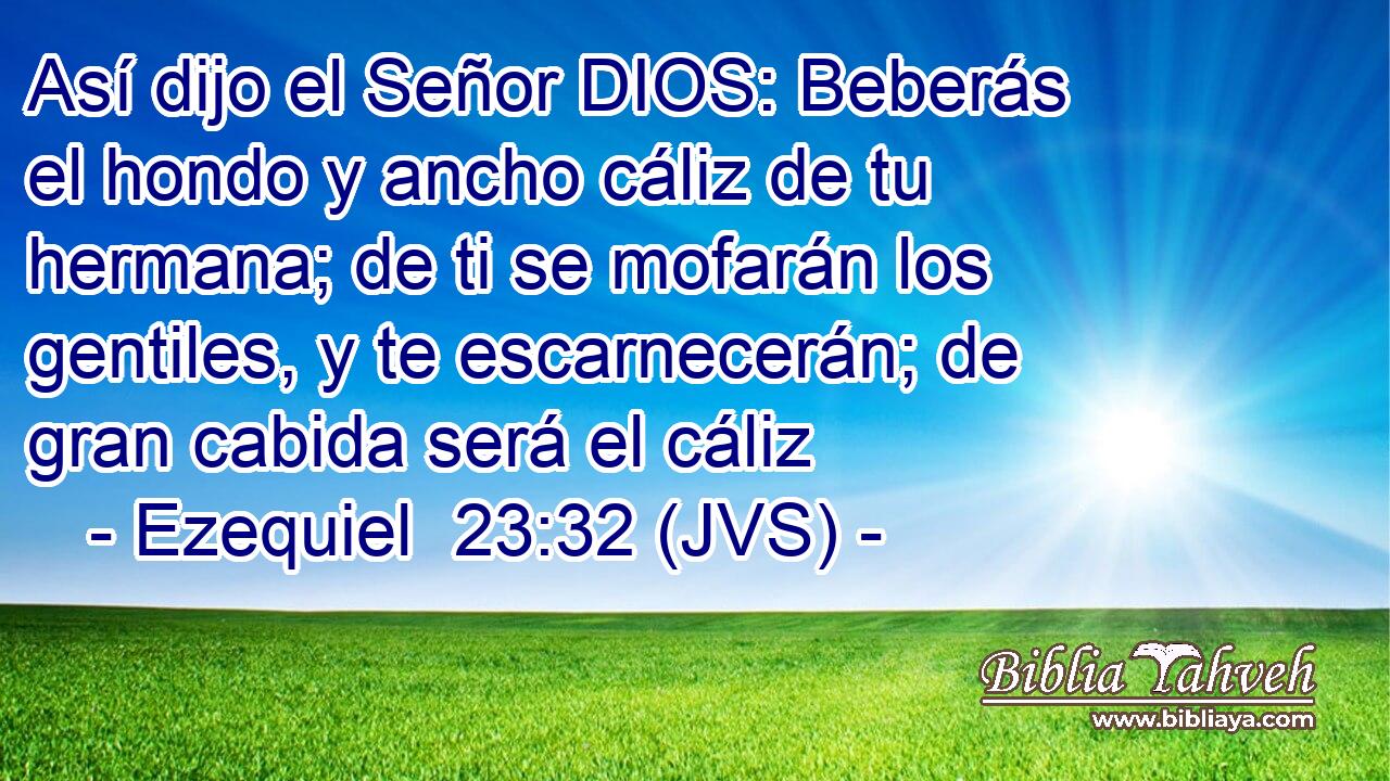 Así dijo el Señor DIOS: Beberás el hondo y ancho cáliz de tu hermana; de ti se mofarán los gentiles, y te escarnecerán; de gran cabida será el cáliz