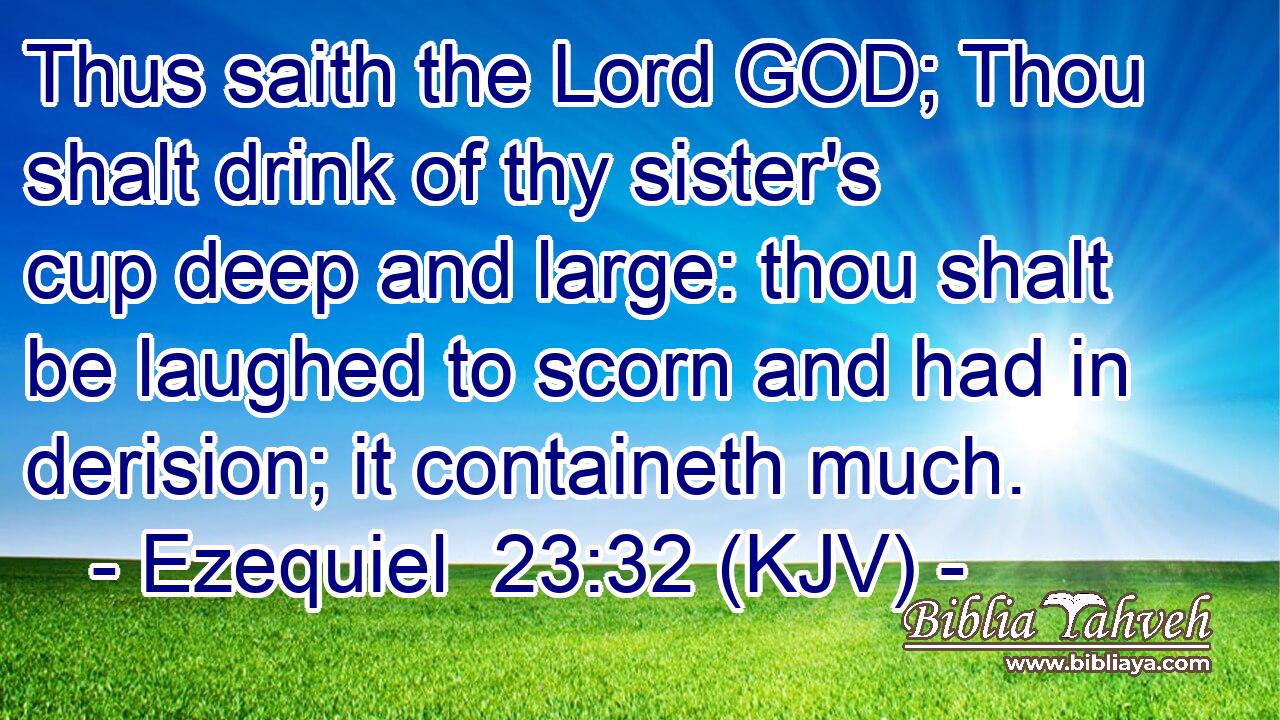 Thus saith the Lord GOD; Thou shalt drink of thy sister's cup deep and large: thou shalt be laughed to scorn and had in derision; it containeth much.