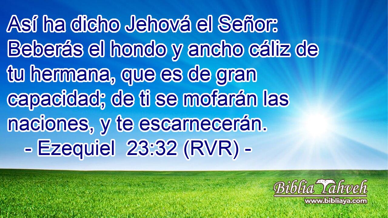 Así ha dicho Jehová el Señor: Beberás el hondo y ancho cáliz de tu hermana, que es de gran capacidad; de ti se mofarán las naciones, y te escarnecerán.