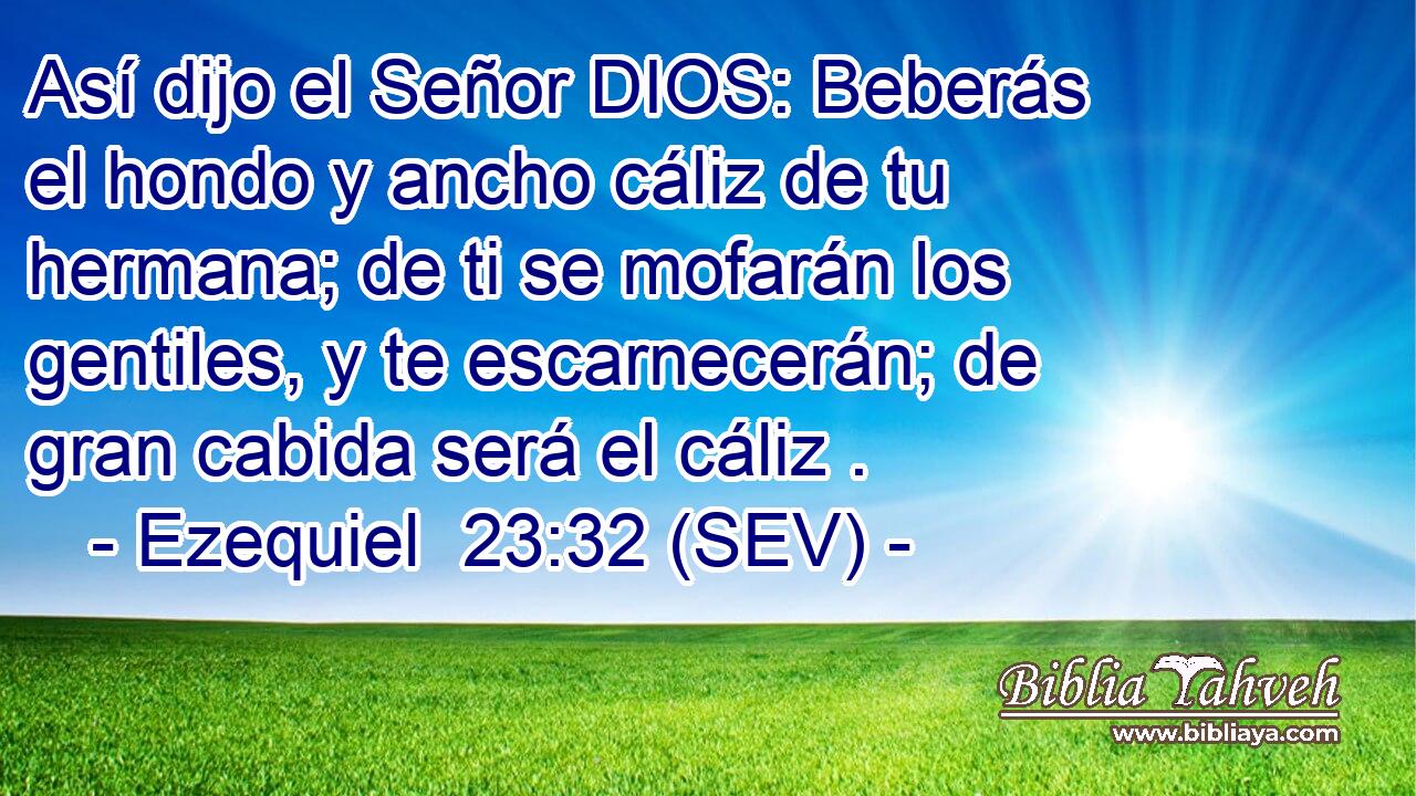 Así dijo el Señor DIOS: Beberás el hondo y ancho cáliz de tu hermana; de ti se mofarán los gentiles, y te escarnecerán; de gran cabida será el cáliz .