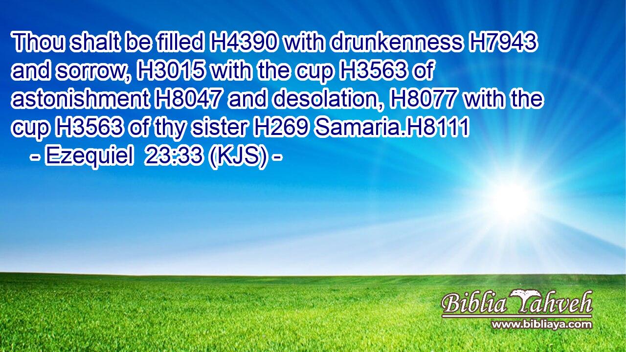 Thou shalt be filled H4390 with drunkenness H7943 and sorrow, H3015 with the cup H3563 of astonishment H8047 and desolation, H8077 with the cup H3563 of thy sister H269 Samaria.H8111