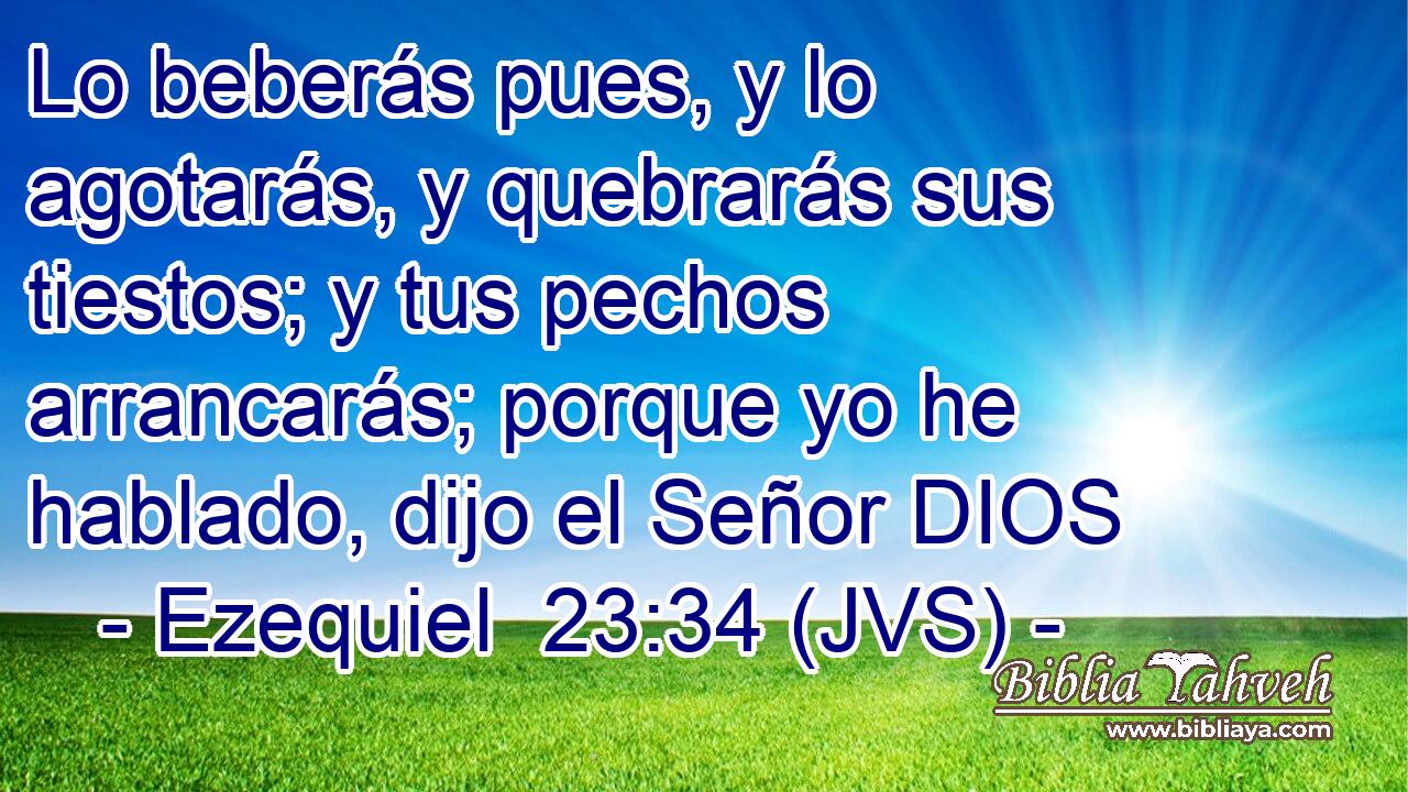 Lo beberás pues, y lo agotarás, y quebrarás sus tiestos; y tus pechos arrancarás; porque yo he hablado, dijo el Señor DIOS