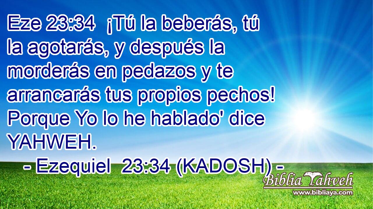 ¡Tú la beberás, tú la agotarás, y después la morderás en pedazos y te arrancarás tus propios pechos! Porque Yo lo he hablado' dice YAHWEH. 