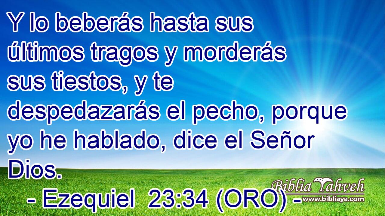  Y lo beberás hasta sus últimos tragos y morderás sus tiestos, y te despedazarás el pecho, porque yo he hablado, dice el Señor Dios. 