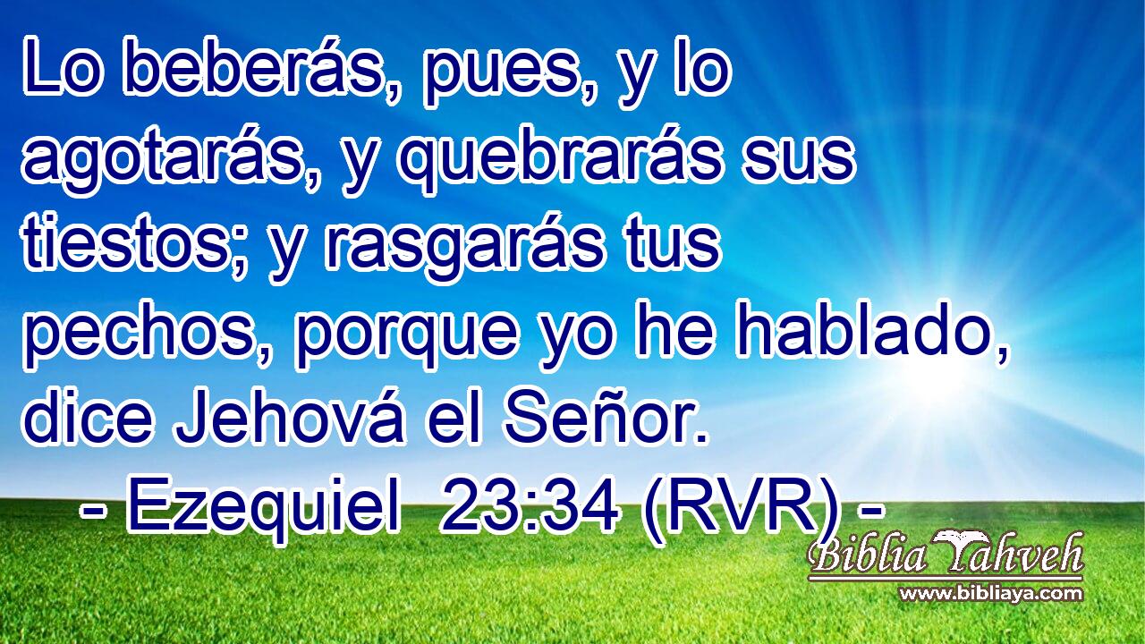 Lo beberás, pues, y lo agotarás, y quebrarás sus tiestos; y rasgarás tus pechos, porque yo he hablado, dice Jehová el Señor.