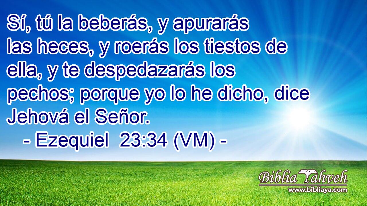  Sí, tú la beberás, y apurarás las heces, y roerás los tiestos de ella, y te despedazarás los pechos; porque yo lo he dicho, dice Jehová el Señor. 