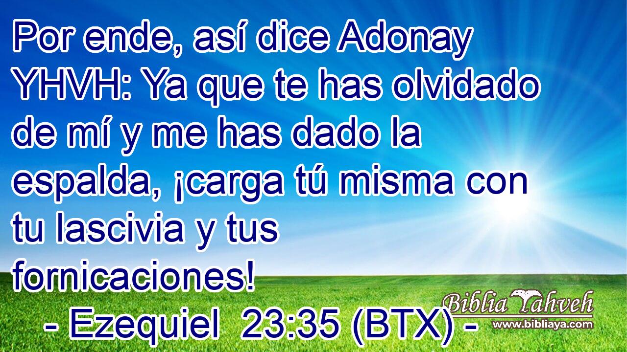 Por ende, así dice Adonay YHVH: Ya que te has olvidado de mí y me has dado la espalda, ¡carga tú misma con tu lascivia y tus fornicaciones!