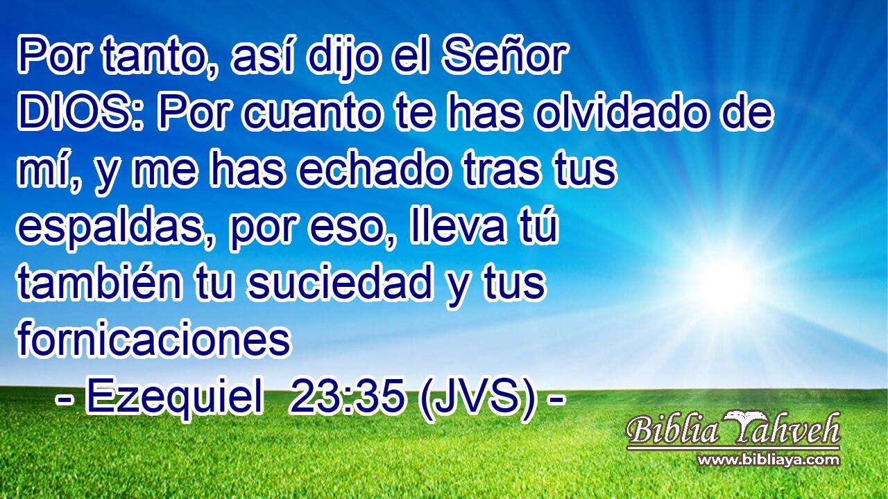 Por tanto, así dijo el Señor DIOS: Por cuanto te has olvidado de mí, y me has echado tras tus espaldas, por eso, lleva tú también tu suciedad y tus fornicaciones