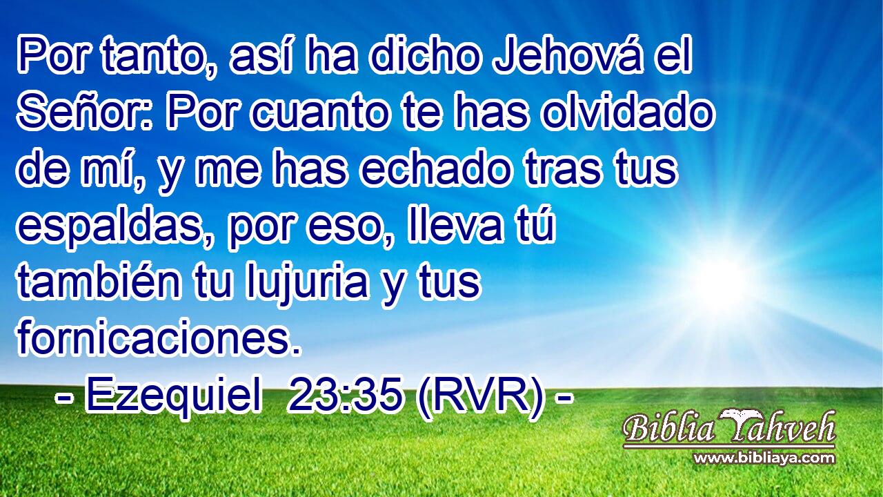 Por tanto, así ha dicho Jehová el Señor: Por cuanto te has olvidado de mí, y me has echado tras tus espaldas, por eso, lleva tú también tu lujuria y tus fornicaciones.