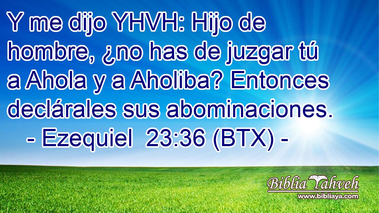 Y me dijo YHVH: Hijo de hombre, ¿no has de juzgar tú a Ahola y a Aholiba? Entonces declárales sus abominaciones.