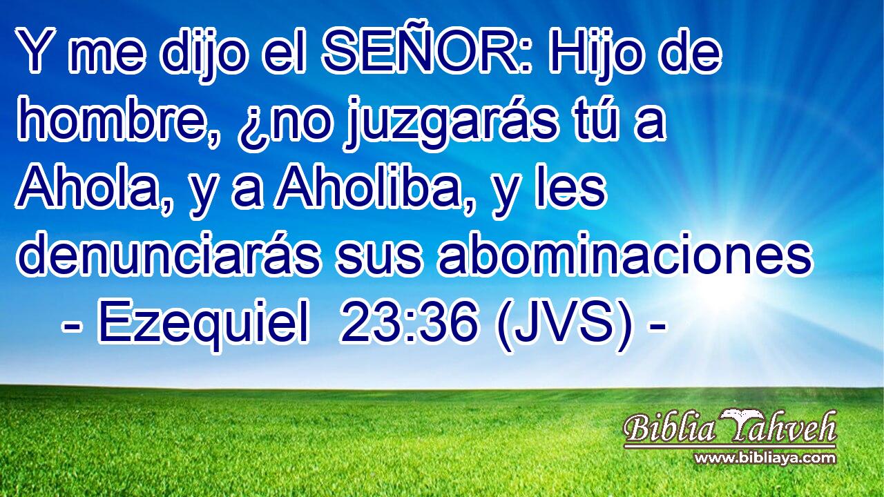 Y me dijo el SEÑOR: Hijo de hombre, ¿no juzgarás tú a Ahola, y a Aholiba, y les denunciarás sus abominaciones