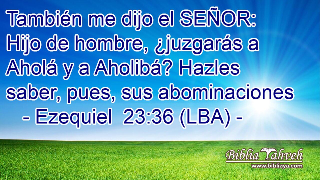 También me dijo el SEÑOR: Hijo de hombre, ¿juzgarás a Aholá y a Aholibá? Hazles saber, pues, sus abominaciones