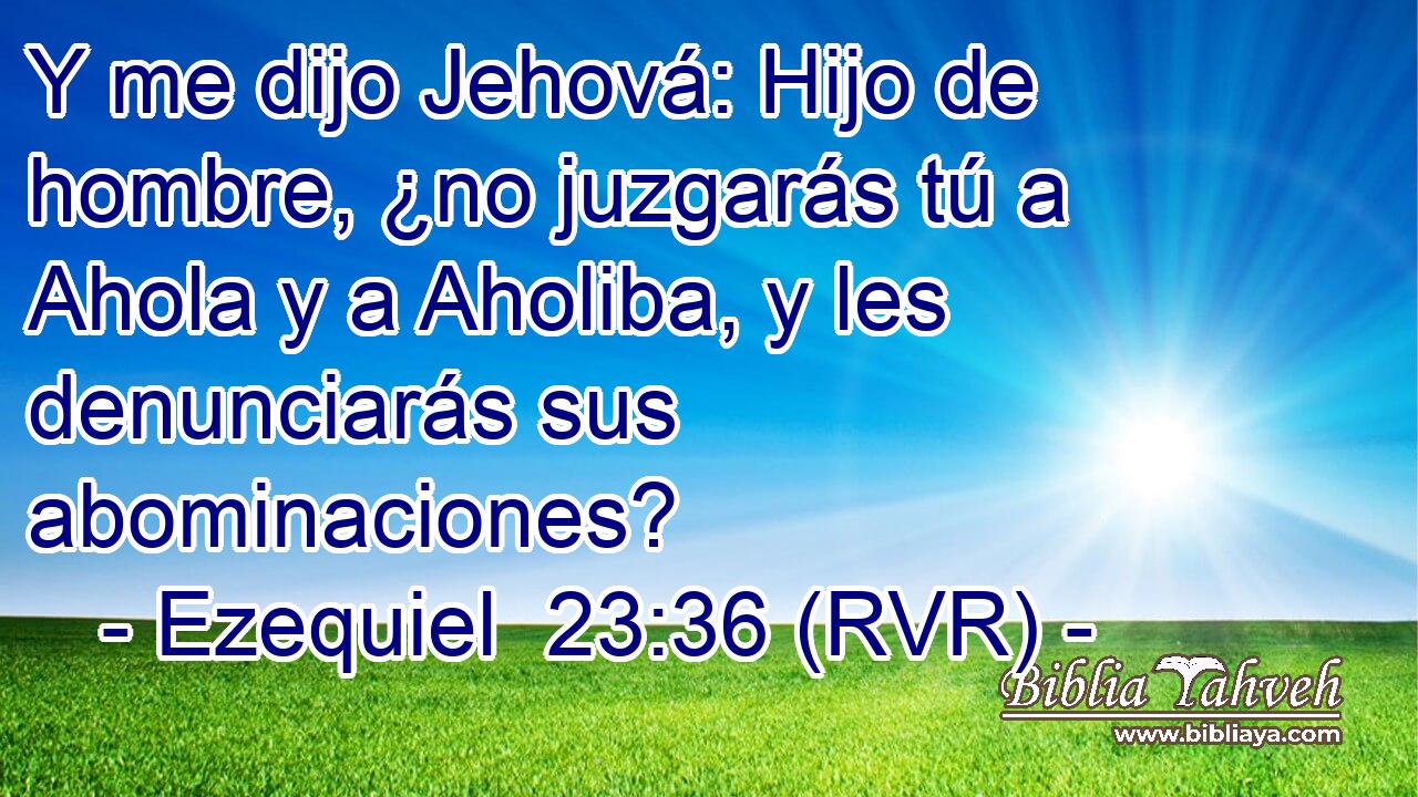 Y me dijo Jehová: Hijo de hombre, ¿no juzgarás tú a Ahola y a Aholiba, y les denunciarás sus abominaciones?