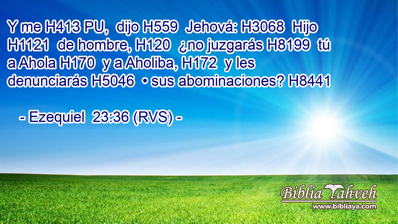 Y me H413 PU,  dijo H559  Jehová: H3068  Hijo H1121  de hombre, H120  ¿no juzgarás H8199  tú a Ahola H170  y a Aholiba, H172  y les denunciarás H5046  • sus abominaciones? H8441  