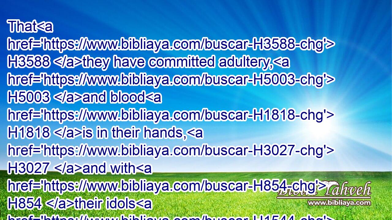 That H3588 they have committed adultery, H5003 and blood H1818 is in their hands, H3027 and with H854 their idols H1544 have they committed adultery, H5003 and have also H1571 caused(H853) their sons, H1121 whom H834 they bare H3205 unto me, to pass for them through H5674 the fire, to devour H402 them.