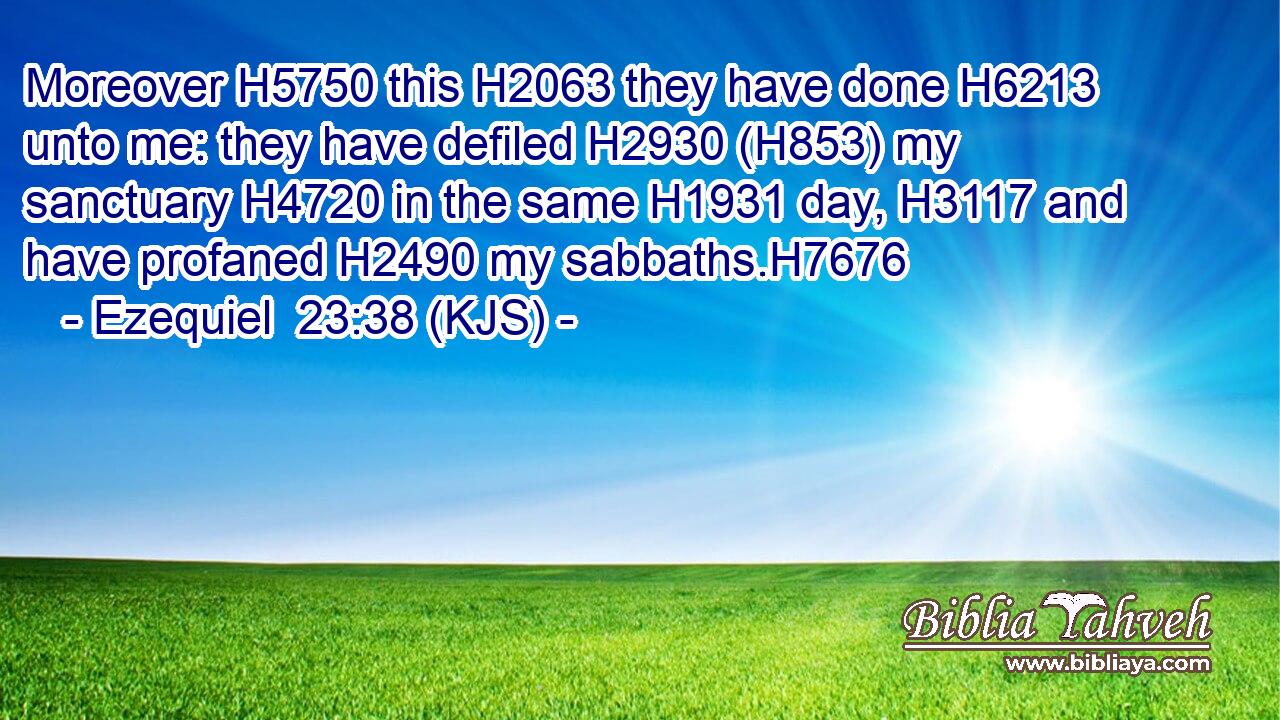 Moreover H5750 this H2063 they have done H6213 unto me: they have defiled H2930 (H853) my sanctuary H4720 in the same H1931 day, H3117 and have profaned H2490 my sabbaths.H7676