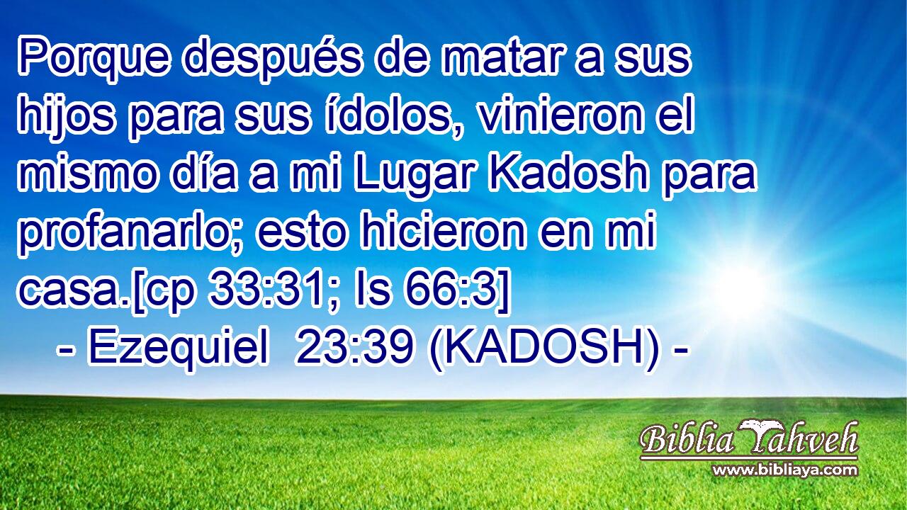  Porque después de matar a sus hijos para sus ídolos, vinieron el mismo día a mi Lugar Kadosh para profanarlo; esto hicieron en mi casa.[cp 33:31; Is 66:3] 