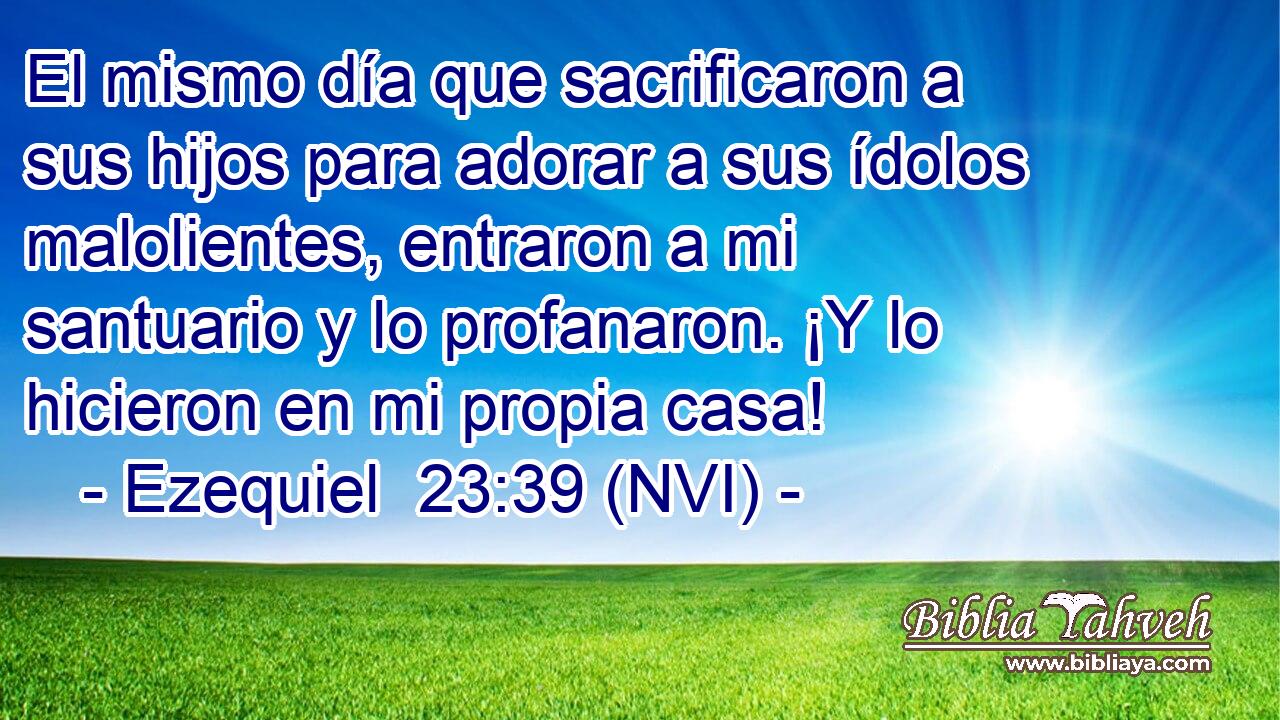  El mismo día que sacrificaron a sus hijos para adorar a sus ídolos malolientes, entraron a mi santuario y lo profanaron. ¡Y lo hicieron en mi propia casa! 