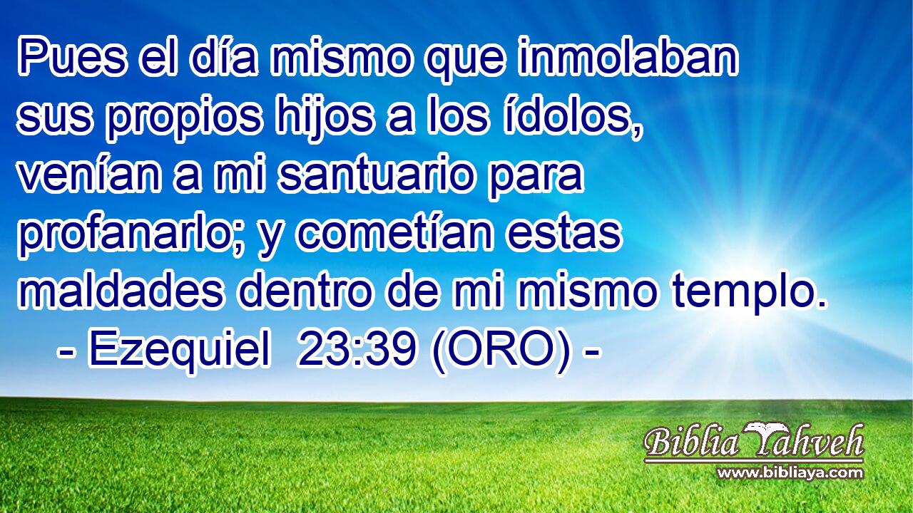  Pues el día mismo que inmolaban sus propios hijos a los ídolos, venían a mi santuario para profanarlo; y cometían estas maldades dentro de mi mismo templo. 