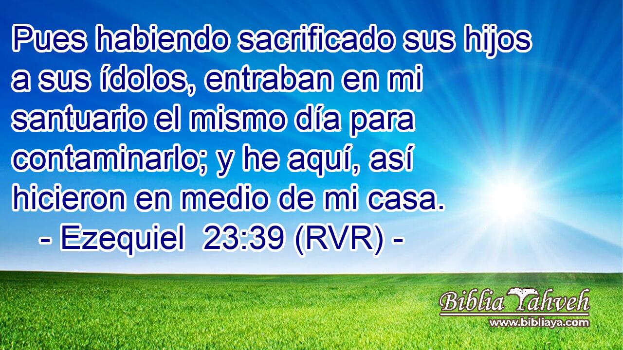 Pues habiendo sacrificado sus hijos a sus ídolos, entraban en mi santuario el mismo día para contaminarlo; y he aquí, así hicieron en medio de mi casa.