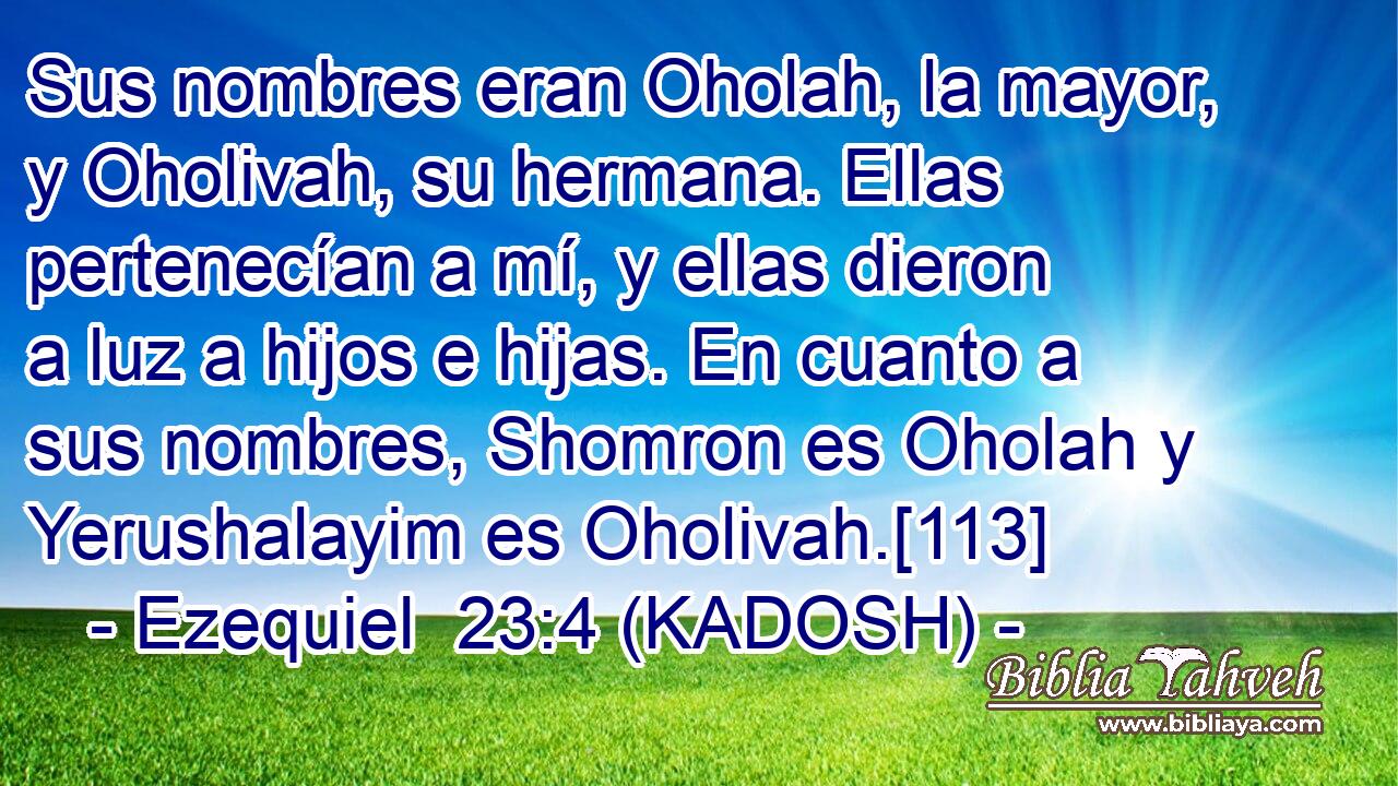  Sus nombres eran Oholah, la mayor, y Oholivah, su hermana. Ellas pertenecían a mí, y ellas dieron a luz a hijos e hijas. En cuanto a sus nombres, Shomron es Oholah y Yerushalayim es Oholivah.[113] 