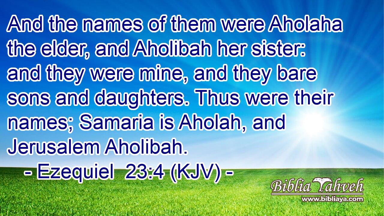 And the names of them were Aholaha the elder, and Aholibah her sister: and they were mine, and they bare sons and daughters. Thus were their names; Samaria is Aholah, and Jerusalem Aholibah.