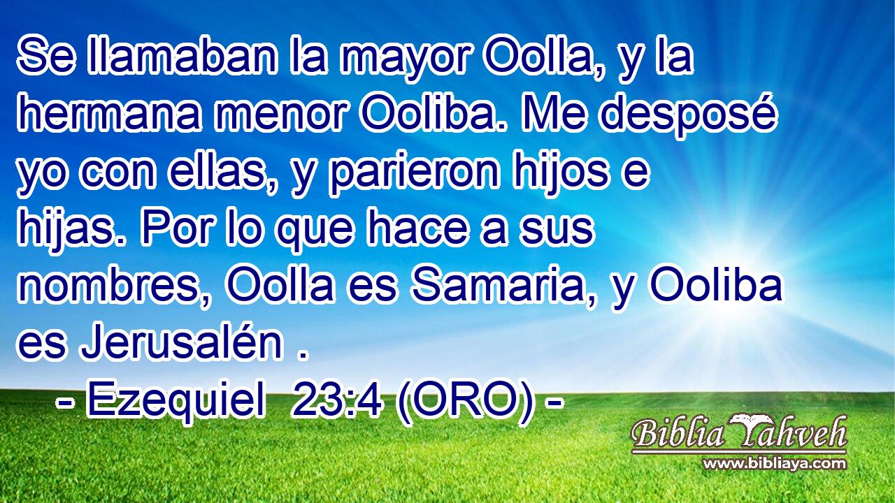  Se llamaban la mayor Oolla, y la hermana menor Ooliba. Me desposé yo con ellas, y parieron hijos e hijas. Por lo que hace a sus nombres, Oolla es Samaria, y Ooliba es Jerusalén . 