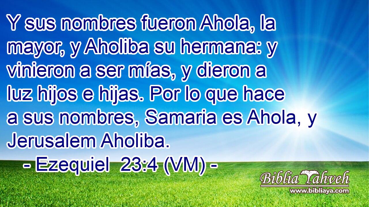  Y sus nombres fueron Ahola, la mayor, y Aholiba su hermana: y vinieron a ser mías, y dieron a luz hijos e hijas. Por lo que hace a sus nombres, Samaria es Ahola, y Jerusalem Aholiba. 
