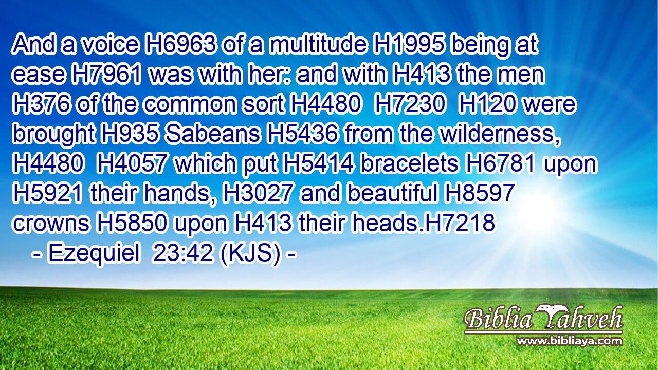 And a voice H6963 of a multitude H1995 being at ease H7961 was with her: and with H413 the men H376 of the common sort H4480  H7230  H120 were brought H935 Sabeans H5436 from the wilderness, H4480  H4057 which put H5414 bracelets H6781 upon H5921 their hands, H3027 and beautiful H8597 crowns H5850 upon H413 their heads.H7218