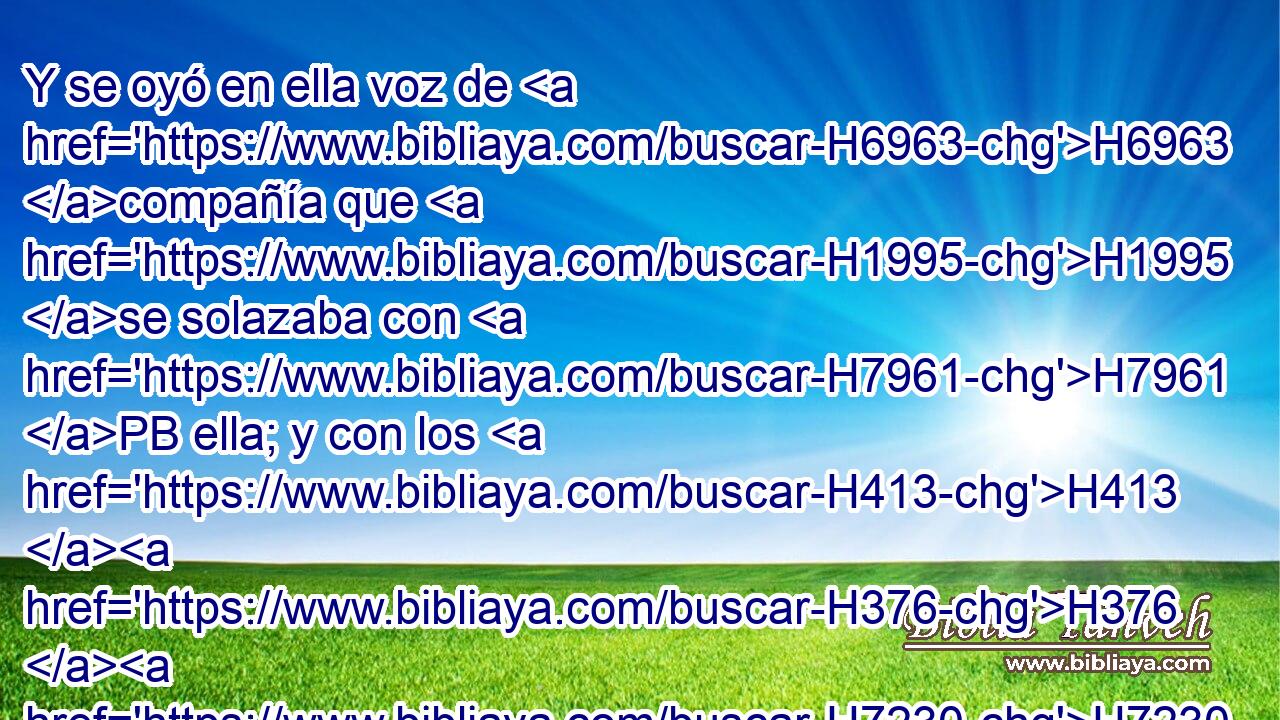 Y se oyó en ella voz de H6963 compañía que H1995 se solazaba con H7961 PB ella; y con los H413 H376 H7230 H120 H935 H5433 varones « de la gente común » * fueron traídos • los H5436 sabeos del desierto, y H4057 Cc pusieron pulseras H5414  en H6781 PU sus H413  manos, y H3027 CC H5850 bellas coronas H8597  sobre H5852 Pu sus H5921  H7218 cabezas. 