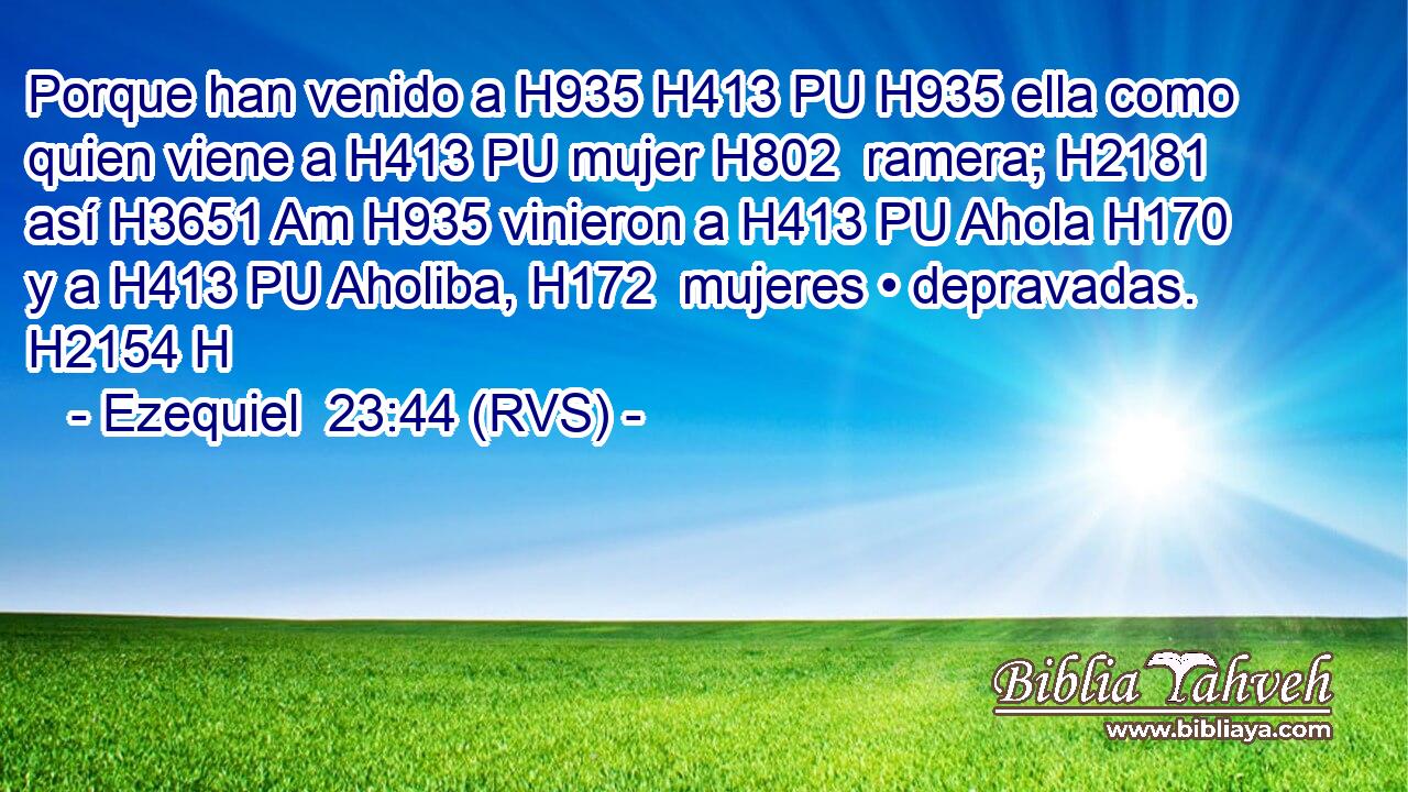 Porque han venido a H935 H413 PU H935 ella como quien viene a H413 PU mujer H802  ramera; H2181  así H3651 Am H935 vinieron a H413 PU Ahola H170  y a H413 PU Aholiba, H172  mujeres • depravadas. H2154 H 