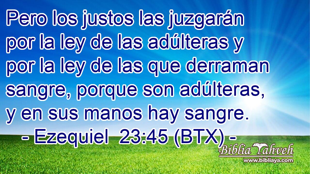 Pero los justos las juzgarán por la ley de las adúlteras y por la ley de las que derraman sangre, porque son adúlteras, y en sus manos hay sangre.
