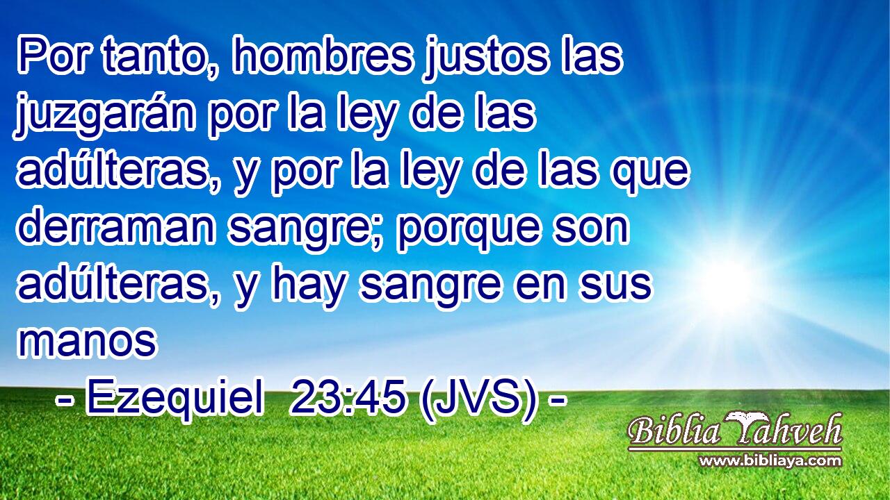 Por tanto, hombres justos las juzgarán por la ley de las adúlteras, y por la ley de las que derraman sangre; porque son adúlteras, y hay sangre en sus manos