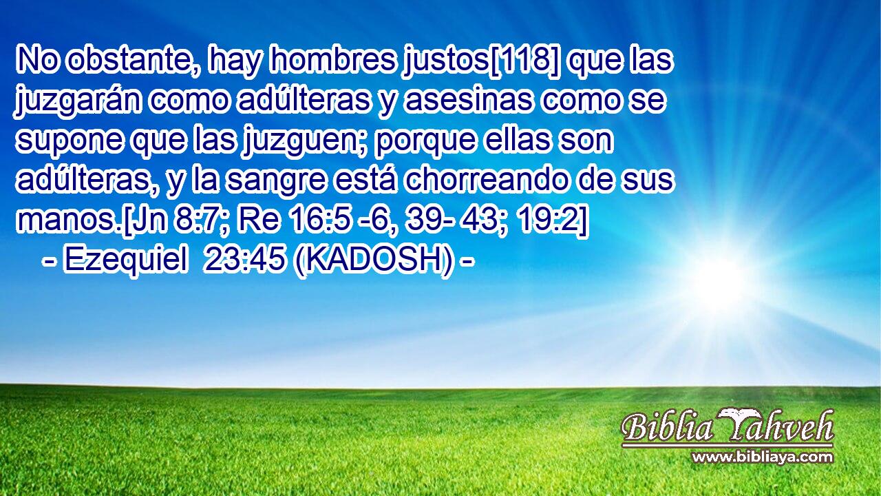  No obstante, hay hombres justos[118] que las juzgarán como adúlteras y asesinas como se supone que las juzguen; porque ellas son adúlteras, y la sangre está chorreando de sus manos.[Jn 8:7; Re 16:5 -6, 39- 43; 19:2] 
