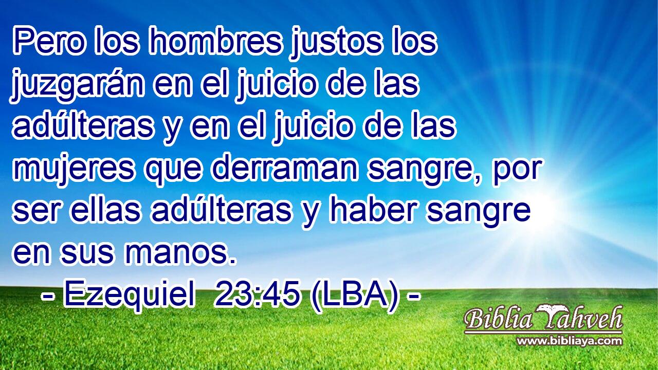 Pero los hombres justos los juzgarán en el juicio de las adúlteras y en el juicio de las mujeres que derraman sangre, por ser ellas adúlteras y haber sangre en sus manos.