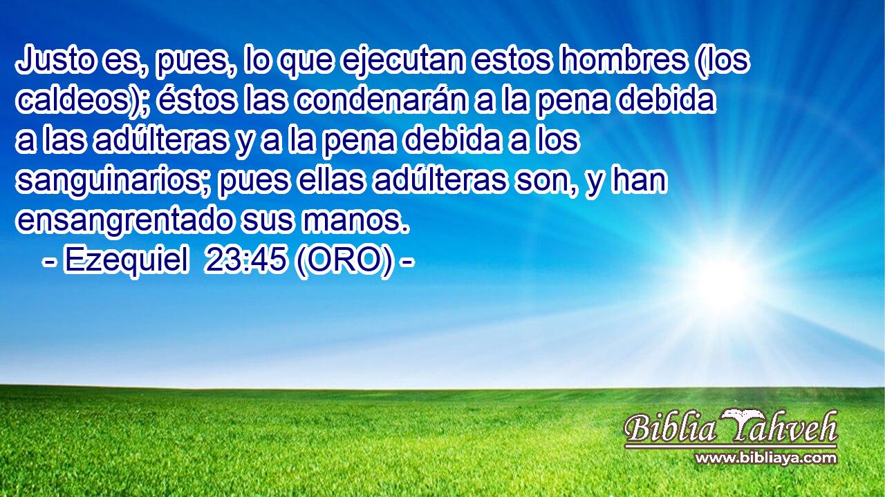  Justo es, pues, lo que ejecutan estos hombres (los caldeos); éstos las condenarán a la pena debida a las adúlteras y a la pena debida a los sanguinarios; pues ellas adúlteras son, y han ensangrentado sus manos. 