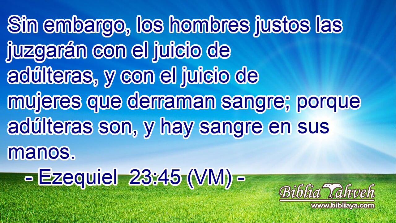  Sin embargo, los hombres justos las juzgarán con el juicio de adúlteras, y con el juicio de mujeres que derraman sangre; porque adúlteras son, y hay sangre en sus manos. 